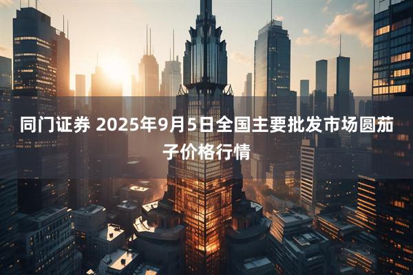 同门证券 2025年9月5日全国主要批发市场圆茄子价格行情