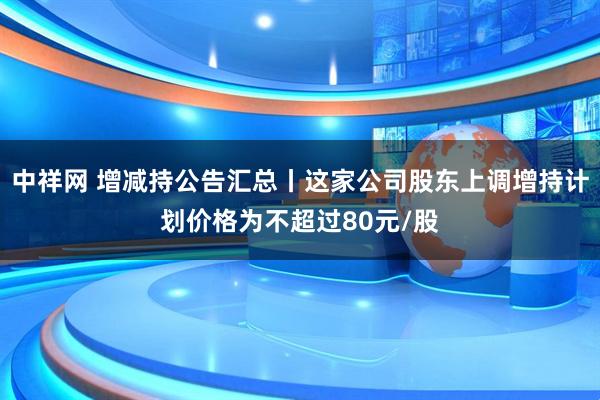 中祥网 增减持公告汇总丨这家公司股东上调增持计划价格为不超过80元/股