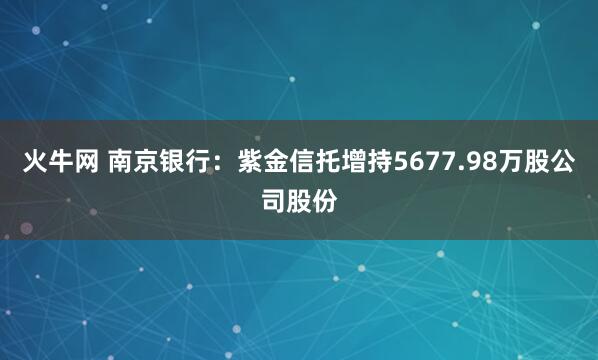 火牛网 南京银行：紫金信托增持5677.98万股公司股份