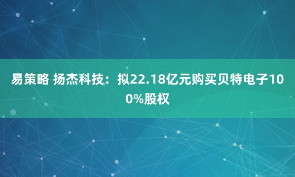 易策略 扬杰科技：拟22.18亿元购买贝特电子100%股权