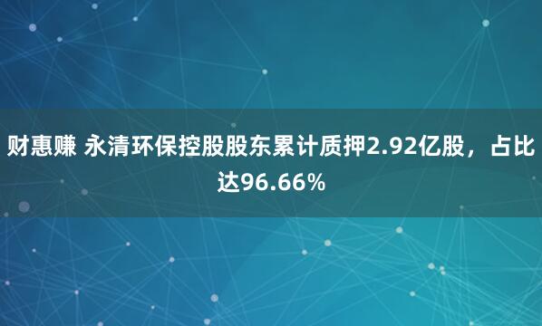 财惠赚 永清环保控股股东累计质押2.92亿股，占比达96.66%