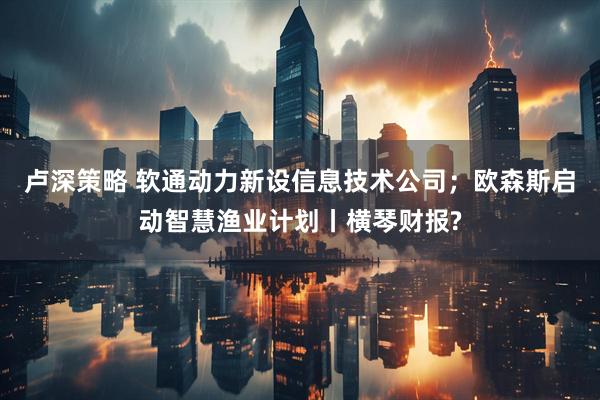 卢深策略 软通动力新设信息技术公司；欧森斯启动智慧渔业计划丨横琴财报?