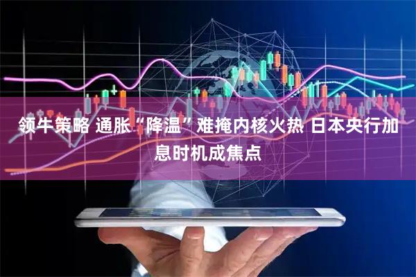 领牛策略 通胀“降温”难掩内核火热 日本央行加息时机成焦点