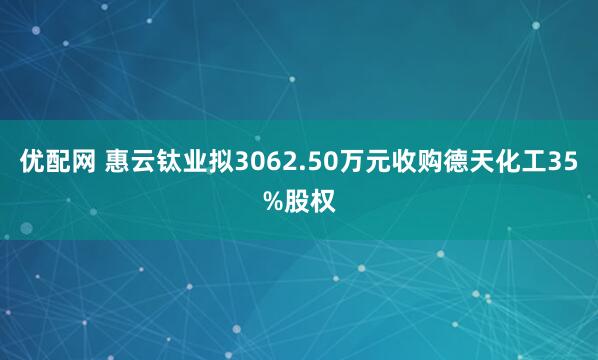 优配网 惠云钛业拟3062.50万元收购德天化工35%股权