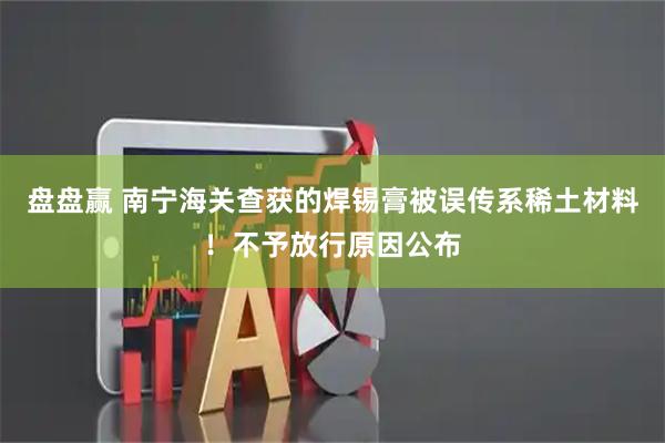 盘盘赢 南宁海关查获的焊锡膏被误传系稀土材料！不予放行原因公布