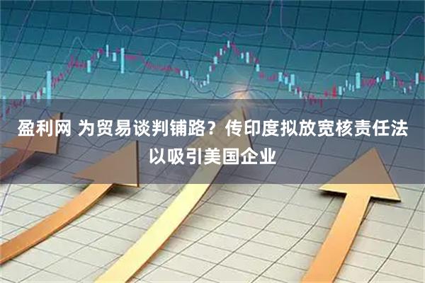 盈利网 为贸易谈判铺路？传印度拟放宽核责任法以吸引美国企业