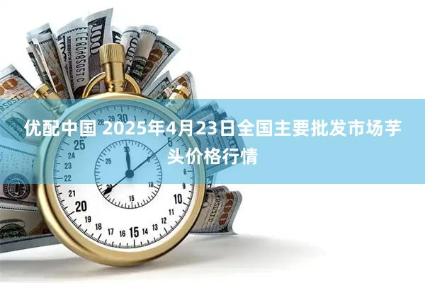 优配中国 2025年4月23日全国主要批发市场芋头价格行情