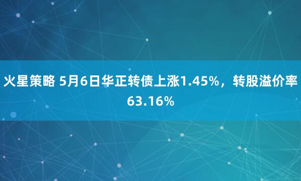 火星策略 5月6日华正转债上涨1.45%，转股溢价率63.16%