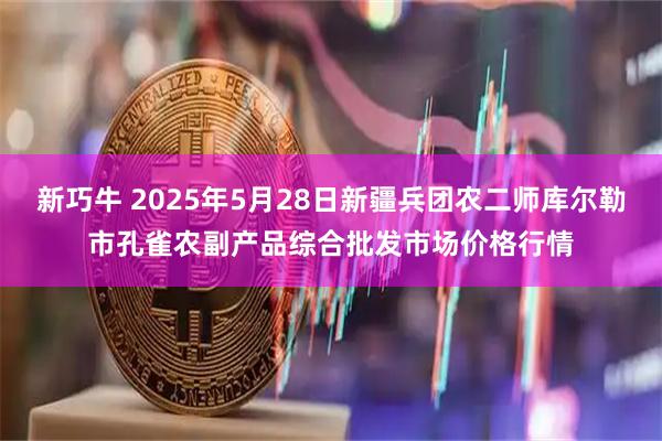 新巧牛 2025年5月28日新疆兵团农二师库尔勒市孔雀农副产品综合批发市场价格行情