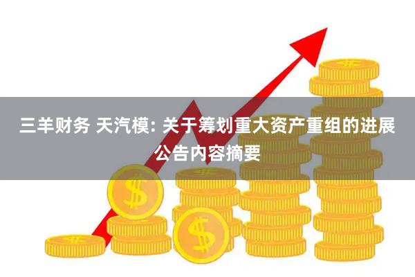 三羊财务 天汽模: 关于筹划重大资产重组的进展公告内容摘要