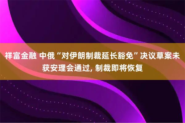 祥富金融 中俄“对伊朗制裁延长豁免”决议草案未获安理会通过, 制裁即将恢复