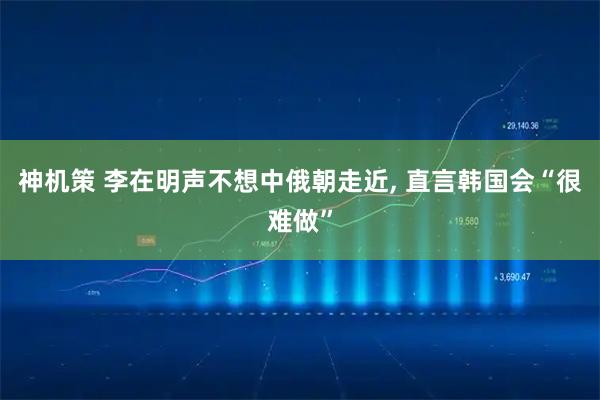 神机策 李在明声不想中俄朝走近, 直言韩国会“很难做”