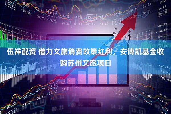 伍祥配资 借力文旅消费政策红利，安博凯基金收购苏州文旅项目