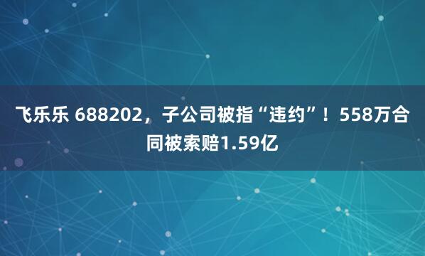 飞乐乐 688202，子公司被指“违约”！558万合同被索赔1.59亿
