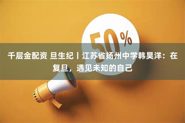 千层金配资 旦生纪丨江苏省扬州中学韩昊洋：在复旦，遇见未知的自己