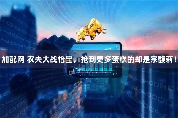 加配网 农夫大战怡宝，抢到更多蛋糕的却是宗馥莉！
