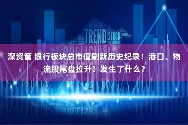深资管 银行板块总市值刷新历史纪录！港口、物流股尾盘拉升！发生了什么？