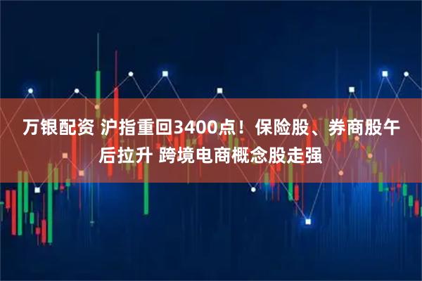 万银配资 沪指重回3400点！保险股、券商股午后拉升 跨境电商概念股走强