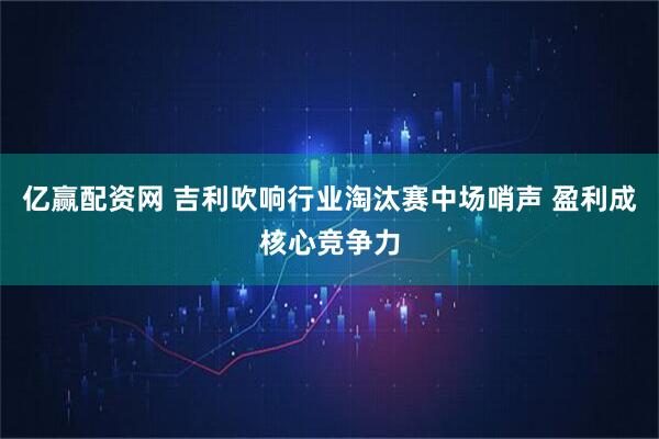 亿赢配资网 吉利吹响行业淘汰赛中场哨声 盈利成核心竞争力