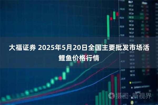大福证券 2025年5月20日全国主要批发市场活鲤鱼价格行情