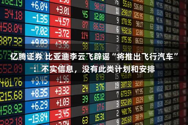 亿腾证券 比亚迪李云飞辟谣“将推出飞行汽车”：不实信息，没有此类计划和安排