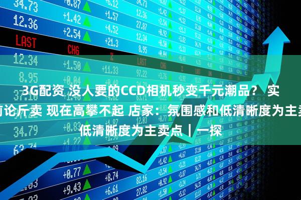 3G配资 没人要的CCD相机秒变千元潮品？ 实探：几年前论斤卖 现在高攀不起 店家：氛围感和低清晰度为主卖点｜一探
