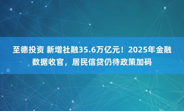 至德投资 新增社融35.6万亿元！2025年金融数据收官，居民信贷仍待政策加码