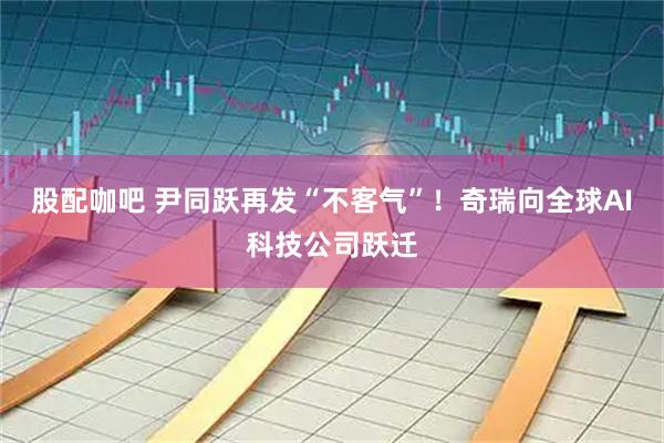 股配咖吧 尹同跃再发“不客气”！奇瑞向全球AI科技公司跃迁