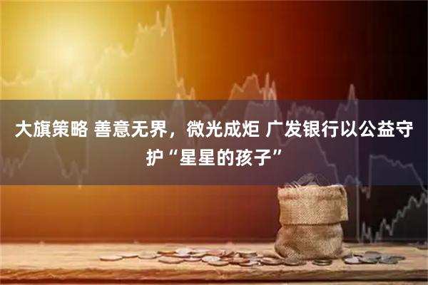 大旗策略 善意无界，微光成炬 广发银行以公益守护“星星的孩子”