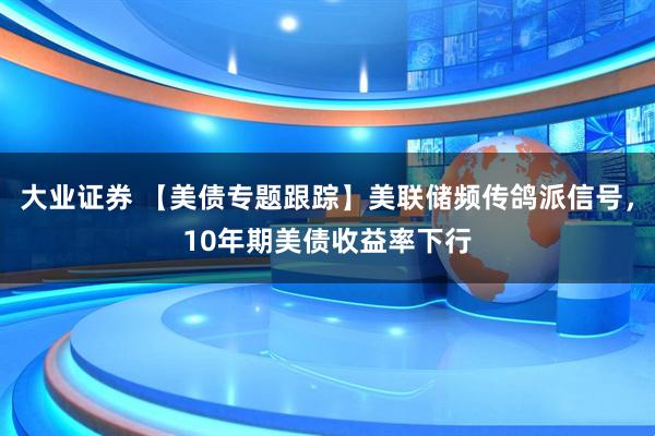 大业证券 【美债专题跟踪】美联储频传鸽派信号，10年期美债收益率下行