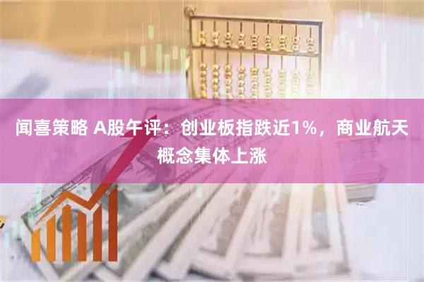 闻喜策略 A股午评：创业板指跌近1%，商业航天概念集体上涨