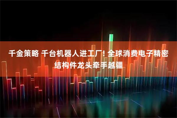 千金策略 千台机器人进工厂! 全球消费电子精密结构件龙头牵手越疆