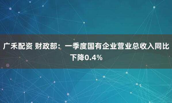 广禾配资 财政部：一季度国有企业营业总收入同比下降0.4%