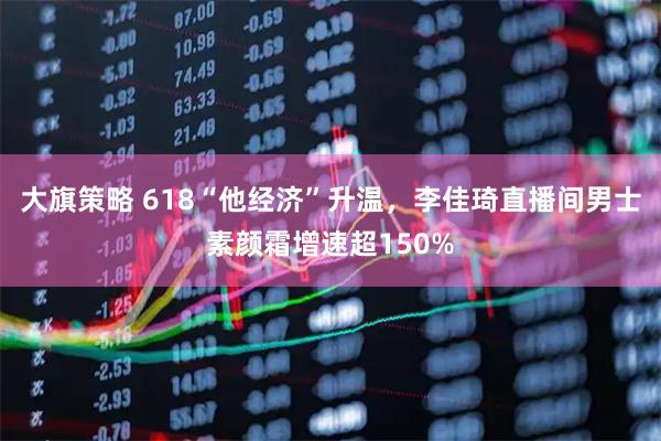 大旗策略 618“他经济”升温，李佳琦直播间男士素颜霜增速超150%