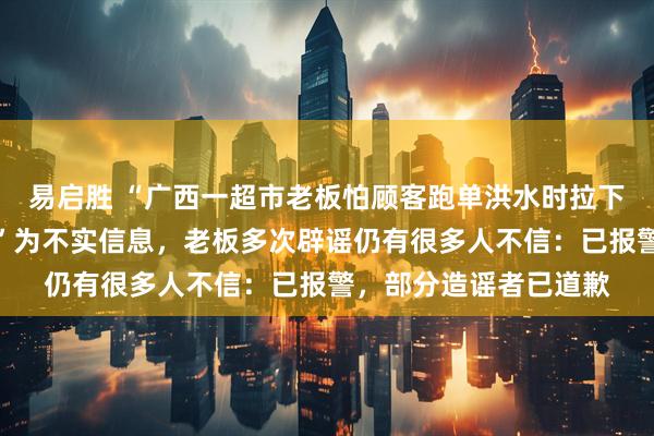 易启胜 “广西一超市老板怕顾客跑单洪水时拉下卷闸门造成多人淹死”为不实信息，老板多次辟谣仍有很多人不信：已报警，部分造谣者已道歉